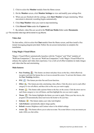 Page 19  19   Getting the most from your BenQ monitor
2. Click to select the Monitor module from the Home screen.
3. On the Monitor screen, click Monitor Settings to view and modify your settings first.
4. When you are finished with the settings, click Start Monitor to begin monitoring. When 
movement is detected, recording begins automatically.
5. Click Stop Monitor when you want to stop monitoring.
6. Click Record Video under the Capture tab.
7. By default, video files are saved in the WebCam Media folder...