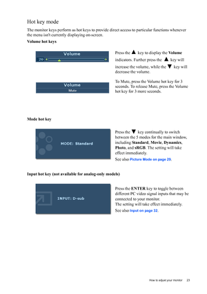 Page 23  23   How to adjust your monitor
Hot key mode
The monitor keys perform as hot keys to provide direct access to particular functions whenever 
the menu isnt currently displaying on-screen.
Volume hot keys
Mode hot key
Input hot key (not available for analog-only models)Press the   key to display the Vo l u m e 
indicators. Further press the    key will 
increase the volume, while the   key will 
decrease the volume.
To Mute, press the Volume hot key for 3 
seconds. To release Mute, press the Volume 
hot...
