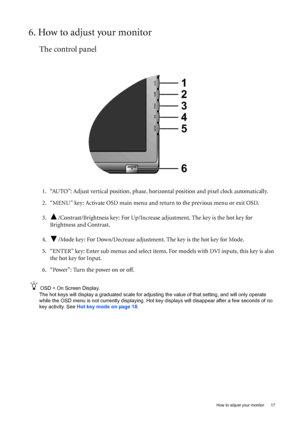 Page 17  17   How to adjust your monitor
6. How to adjust your monitor
The control panel
1. “AUTO”: Adjust vertical position, phase, horizontal position and pixel clock automatically.
2. “MENU” key: Activate OSD main menu and return to the previous menu or exit OSD.
3. /Contrast/Brightness key: For Up/Increase adjustment. The key is the hot key for 
Brightness and Contrast.
4. /Mode key: For Down/Decrease adjustment. The key is the hot key for Mode. 
5. “ENTER” key: Enter sub menus and select items. For models...