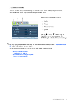 Page 19  19   How to adjust your monitor
Main menu mode
You can use the OSD (On Screen Display) menu to adjust all the settings on your monitor. 
Press the MENU key to display the following main OSD menu. 
The OSD menu languages may differ from the product supplied to your region, see “Language on page 
26” under “OSD Settings” for more details. 
For more information on each menu, please refer to the following pages:
• Display menu on page 20
• Picture menu on page 22
• Picture Advanced menu on page 24
• System...