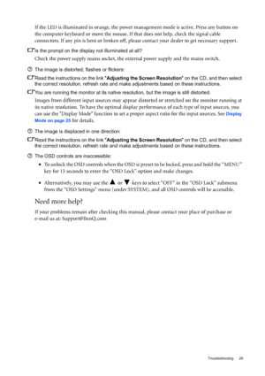 Page 29  29   Troubleshooting
If the LED is illuminated in orange, the power management mode is active. Press any button on 
the computer keyboard or move the mouse. If that does not help, check the signal cable 
connectors. If any pin is bent or broken off, please contact your dealer to get necessary support.
Is the prompt on the display not illuminated at all?
Check the power supply mains socket, the external power supply and the mains switch.
The image is distorted, flashes or flickers:
Read the instructions...