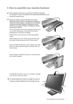 Page 7  7   How to assemble your monitor hardware
3. How to assemble your monitor hardware
If the computer is turned on you must turn it off before continuing. 
Do not plug-in or turn-on the power to the monitor until instructed to do so. 
1. Attach the monitor base.
Please be careful to prevent damage to the monitor. 
Placing the screen surface on an object like a stapler or a 
mouse will crack the glass or damage the LCD substrate 
voiding your warranty. Sliding or scraping the monitor 
around on your desk...