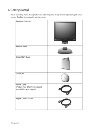 Page 44  Getting started  
1. Getting started
When unpacking please check you have the following items. If any are missing or damaged, please 
contact the place of purchase for a replacement.
 
BenQ LCD Monitor
Monitor Base
Quick Start Guide
 
CD-ROM
 
Power Cord
(Picture may differ from product 
supplied for your region)
Signal Cable: D-Sub
 