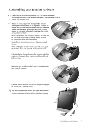Page 7  7   Assembling your monitor hardware
3. Assembling your monitor hardware
If the computer is turned on you must turn it off before continuing. 
Do not plug-in or turn-on the power to the monitor until instructed to do so. 
1. Attach the monitor base.
Please be careful to prevent damage to the monitor. 
Placing the screen surface on an object like a stapler or a 
mouse will crack the glass or damage the LCD substrate 
voiding your warranty. Sliding or scraping the monitor 
around on your desk will...