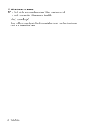 Page 3636 Trouble s hooting   
USB devices are not working:
•Check whether upstream and downstream USB are properly connected.
•Install a corresponding USB device driver if available.
Need more help?
If your problems remain after checking this manual, please contact your place of purchase or 
e-mail us at: Support@BenQ.com.
 