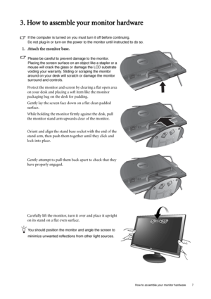 Page 7  7   How to assemble your monitor hardware
3. How to assemble your monitor hardware
If the computer is turned on you must turn it off before continuing. 
Do not plug-in or turn-on the power to the monitor until instructed to do so. 
1. Attach the monitor base.
Please be careful to prevent damage to the monitor. 
Placing the screen surface on an object like a stapler or a 
mouse will crack the glass or damage the LCD substrate 
voiding your warranty. Sliding or scraping the monitor 
around on your desk...