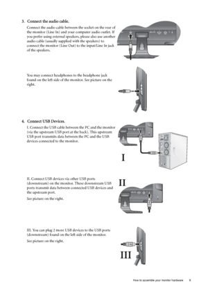 Page 9  9   How to assemble your monitor hardware
3. Connect the audio cable.
Connect the audio cable between the socket on the rear of 
the monitor (Line In) and your computer audio outlet. If 
you prefer using external speakers, please also use another 
audio cable (usually supplied with the speakers) to 
connect the monitor (Line Out) to the input/Line In jack 
of the speakers.
You may connect headphones to the headphone jack 
found on the left side of the monitor. See picture on the 
right.
 
4. Connect...