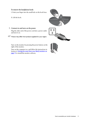 Page 11  11   How to assemble your monitor hardware
To remove the headphone hook: 
I. Point your finger into the small hole on the hook base.
II. Lift the hook.
7. Connect-to and turn-on the power.
Plug the other end of the power cord into a power outlet 
and turn it on.
Picture may differ from product supplied for your region.
Turn on the monitor by pressing the power button on the 
right of the monitor. 
Turn on the computer too, and follow the instructions in 
Section 4: Getting the most from your BenQ...