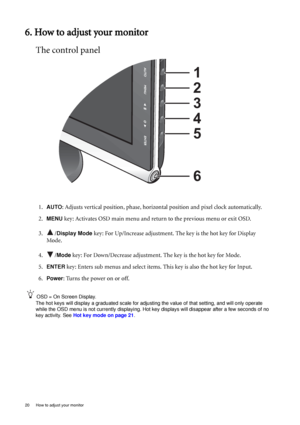 Page 2020  How to adjust your monitor  
6. How to adjust your monitor
The control panel
1.AUTO: Adjusts vertical position, phase, horizontal position and pixel clock automatically.
2.
MENU key: Activates OSD main menu and return to the previous menu or exit OSD.
3. /
Display Mode key: For Up/Increase adjustment. The key is the hot key for Display 
Mode.
4. /
Mode key: For Down/Decrease adjustment. The key is the hot key for Mode. 
5.
ENTER key: Enters sub menus and select items. This key is also the hot key for...