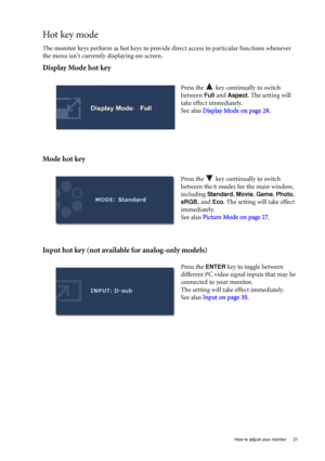 Page 21  21   How to adjust your monitor
Hot key mode
The monitor keys perform as hot keys to provide direct access to particular functions whenever 
the menu isnt currently displaying on-screen.
Display Mode hot key
Mode hot key
Input hot key (not available for analog-only models)
Press the   key continually to switch 
between 
Full and Aspect. The setting will 
take effect immediately.
See also Display Mode on page 28.
 
Press the   key continually to switch 
between the 6 modes for the main window,...
