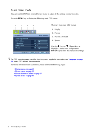 Page 2222  How to adjust your monitor  
Main menu mode
You can use the OSD (On Screen Display) menu to adjust all the settings on your monitor. 
Press the 
MENU key to display the following main OSD menu. 
The OSD menu languages may differ from the product supplied to your region, see “Language on page 
30” under “OSD Settings” for more details. 
For more information on each menu, please refer to the following pages:
• Display menu on page 23
• Picture menu on page 25
• Picture Advanced menu on page 27
• System...