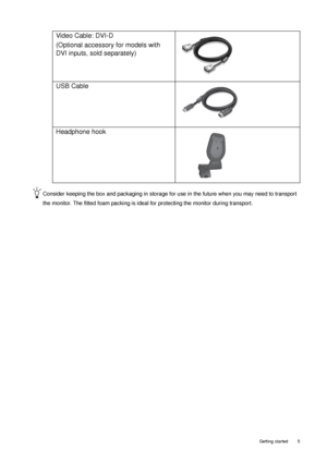 Page 5  5   Getting started
Consider keeping the box and packaging in storage for use in the future when you may need to transport 
the monitor. The fitted foam packing is ideal for protecting the monitor during transport.
Video Cable: DVI-D 
(Optional accessory for models with 
DVI inputs, sold separately)
USB Cable
 
Headphone hook
 