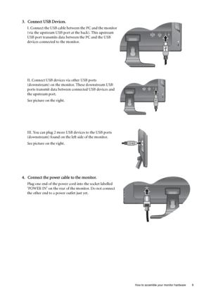 Page 9  9   How to assemble your monitor hardware
3. Connect USB Devices.
I. Connect the USB cable between the PC and the monitor 
(via the upstream USB port at the back). This upstream 
USB port transmits data between the PC and the USB 
devices connected to the monitor.
II. Connect USB devices via other USB ports 
(downstream) on the monitor. These downstream USB 
ports transmit data between connected USB devices and 
the upstream port. 
See picture on the right.
III. You can plug 2 more USB devices to the...