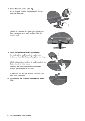 Page 1010  How to assemble your monitor hardware  
5. Route the cables via the cable clip.
Release the cable retaining clip by squeezing the clip 
inwards as illustrated. 
Position the cables together and re-insert the clip over 
them to retain the cables neatly in place behind the 
monitor stand.
6. Install the headphone hook (optional step).
You can install the headphone hook to place your 
headphone. It is useful when your headphone is not in use.
I. Hold and insert the two tabs of the headphone hook into...