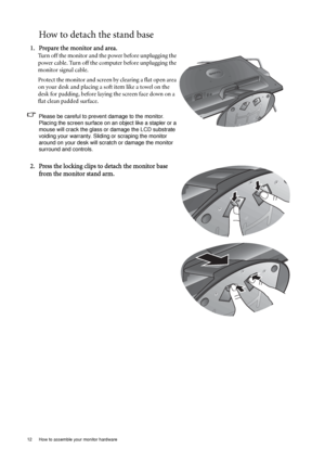 Page 1212  How to assemble your monitor hardware  
How to detach the stand base
1. Prepare the monitor and area.
Turn off the monitor and the power before unplugging the 
power cable. Turn off the computer before unplugging the 
monitor signal cable.
Protect the monitor and screen by clearing a flat open area 
on your desk and placing a soft item like a towel on the 
desk for padding, before laying the screen face down on a 
flat clean padded surface.
Please be careful to prevent damage to the monitor. 
Placing...