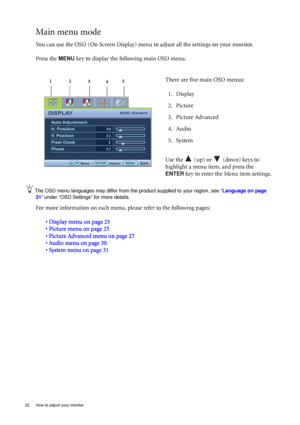 Page 2222  How to adjust your monitor  
Main menu mode
You can use the OSD (On Screen Display) menu to adjust all the settings on your monitor. 
Press the 
MENU key to display the following main OSD menu. 
The OSD menu languages may differ from the product supplied to your region, see “Language on page 
31” under “OSD Settings” for more details. 
For more information on each menu, please refer to the following pages:
• Display menu on page 23
• Picture menu on page 25
• Picture Advanced menu on page 27
• Audio...