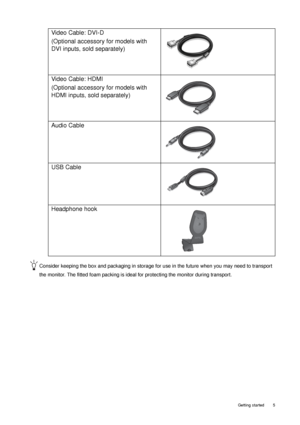 Page 5  5   Getting started
Consider keeping the box and packaging in storage for use in the future when you may need to transport 
the monitor. The fitted foam packing is ideal for protecting the monitor during transport.
Video Cable: DVI-D 
(Optional accessory for models with 
DVI inputs, sold separately)
Video Cable: HDMI
(Optional accessory for models with 
HDMI inputs, sold separately)
Audio Cable
USB Cable
 
Headphone hook
 