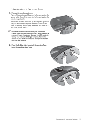 Page 11  11   How to assemble your monitor hardware
How to detach the stand base
1. Prepare the monitor and area.
Turn off the monitor and the power before unplugging the 
power cable. Turn off the computer before unplugging the 
monitor signal cable.
Protect the monitor and screen by clearing a flat open area 
on your desk and placing a soft item like a towel on the 
desk for padding, before laying the screen face down on a 
flat clean padded surface.
Please be careful to prevent damage to the monitor....