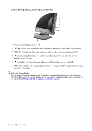 Page 1818  How to adjust your monitor  
The control panel (2): non-speaker models
1. “Power”: Turn the power on or off.
2. “AU TO”: Adjust vertical position, phase, horizontal position and pixel clock automatically.
3. “MENU” key: Activate OSD main menu and return to the previous menu or exit OSD.
4.  
t /Contrast/Brightness key: For Up/Increase adjustment. The key is the hot key for 
Brightness and Contrast.
5.
u /Mode key: For Down/Decrease adjustment. The key is the hot key for Mode.
6. “ENTER” key: Enter...