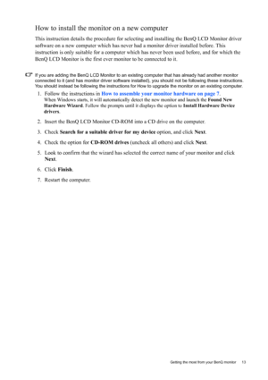 Page 13  13   Getting the most from your BenQ monitor
How to install the monitor on a new computer
This instruction details the procedure for selecting and installing the BenQ LCD Monitor driver 
software on a new computer which has never had a monitor driver installed before. This 
instruction is only suitable for a computer which has never been used before, and for which the 
BenQ LCD Monitor is the first ever monitor to be connected to it.
If you are adding the BenQ LCD Monitor to an existing computer that...