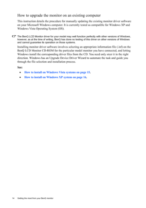 Page 1414  Getting the most from your BenQ monitor  
How to upgrade the monitor on an existing computer
This instruction details the procedure for manually updating the existing monitor driver software 
on your Microsoft Windows computer. It is currently tested as compatible for Windows XP and 
Windows Vista Operating System (OS). 
The BenQ LCD Monitor driver for your model may well function perfectly with other versions of Windows, 
however, as at the time of writing, BenQ has done no testing of this driver on...