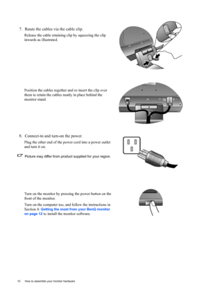 Page 1010  How to assemble your monitor hardware  
7. Route the cables via the cable clip.
Release the cable retaining clip by squeezing the clip 
inwards as illustrated. 
Position the cables together and re-insert the clip over 
them to retain the cables neatly in place behind the 
monitor stand.
8. Connect-to and turn-on the power.
Plug the other end of the power cord into a power outlet 
and turn it on.
Picture may differ from product supplied for your region.
Turn on the monitor by pressing the power button...