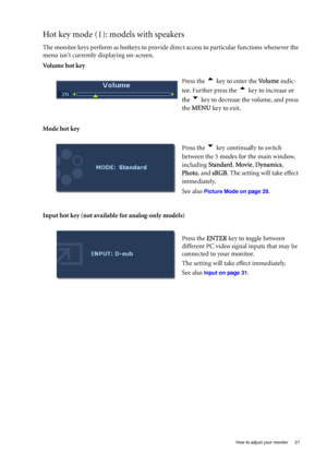 Page 21  21   How to adjust your monitor
Hot key mode (1): models with speakers
The monitor keys perform as hotkeys to provide direct access to particular functions whenever the 
menu isnt currently displaying on-screen.
Volume hot key
Mode hot key
Input hot key (not available for analog-only models)Press the 
t key to enter the Vo l u m e indic-
tor. Further press the 
t key to increase or 
the 
u key to decrease the volume, and press 
the MENU key to exit. 
Press the 
u key continually to switch 
between the...