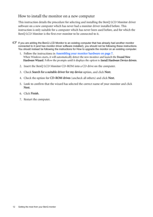 Page 1212  Getting the most from your BenQ monitor  
How to install the monitor on a new computer
This instruction details the procedure for selecting and installing the BenQ LCD Monitor driver 
software on a new computer which has never  had a monitor driver installed before. This 
instruction is only suitable for a computer which has never been used before, and for which the 
BenQ LCD Monitor is the first ever monitor to be connected to it.
If you are adding the BenQ LCD Monitor to an exis ting computer that...