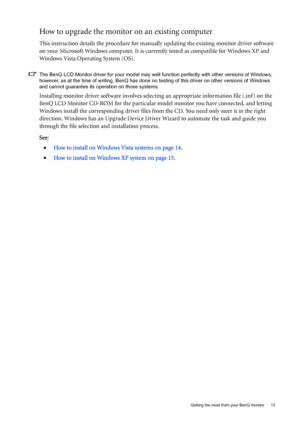 Page 13  13
  Getting the most from your BenQ monitor
How to upgrade the monitor on an existing computer
This instruction details the procedure for manual ly updating the existing monitor driver software 
on your Microsoft Windows computer. It is curr ently tested as compatible for Windows XP and 
Windows Vista Operating System (OS). 
The BenQ LCD Monitor driver for your model may well function perfectly with other versions of Windows, 
however, as at the time of writing, BenQ has done no  testing of this...