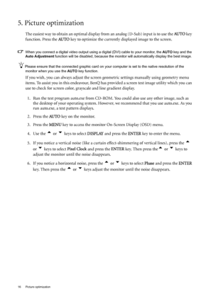 Page 1616  Picture optimization  
5. Picture optimization 
The easiest way to obtain an optimal display from an analog (D-Sub) input is to use the AU TO key 
function. Press the  AU TO
 key to optimize the currently displayed image to the screen. 
When you connect a digital video output using a digital (DVI) cable to your monitor, the  AUTO key and the 
Auto Adjustment  function will be disabled, because the monitor will automatically disp lay the best image. 
Please ensure that the connected graphic card on...