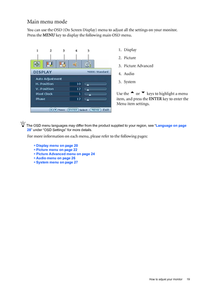 Page 19  19
  How to adjust your monitor
Main menu mode
You can use the OSD (On Screen Display) menu  to adjust all the settings on your monitor. 
Press the  MENU key to display the following main OSD menu. 
The OSD menu languages may differ from the product supplied to your region,  see “Language on page 
28” under “OSD Settings” for more details. 
For more information on each menu,  please refer to the following pages:
• Display menu on page 20
• Picture menu on page 22
• Picture Advanced menu on page 24
•...