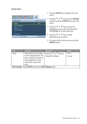 Page 27  27
  How to adjust your monitor
System menu
1. Press the MENU key to display the main 
menu.
2. Press the 
t or u keys to select  SYSTEM 
and then press the ENTER  key to enter the 
menu.
3. Press the 
t or u keys to move the 
highlight to a menu item and then press 
the  ENTER  key to select that item.
4. Press the 
t or u keys to make 
adjustments or selections.
5. To return to the previous menu, press the  MENU  button.
ItemFunctionOperationRange
Input Selects the D-sub (analog)  or DVI (digital)...