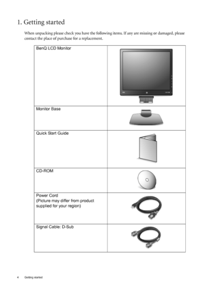 Page 44  Getting started  
1. Getting started
When unpacking please check you have the following items. If any are missing or damaged, please 
contact the place of purchase for a replacement.
 
BenQ LCD Monitor
Monitor Base
Quick Start Guide
 
CD-ROM
 
Power Cord
(Picture may differ from product 
supplied for your region)
Signal Cable: D-Sub
 