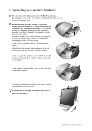 Page 7  7
  Assembling your monitor hardware
3. Assembling your monitor hardware
If the computer is turned on you must turn it off before continuing. 
Do not plug-in or turn-on the power to the monitor until instructed to do so. 
1. Attach the monitor base.
Please be careful to prevent damage to the monitor. 
Placing the screen surface on an object like a stapler or a 
mouse will crack the glass or  damage the LCD substrate 
voiding your warranty. Sliding or scraping the monitor 
around on your desk will...
