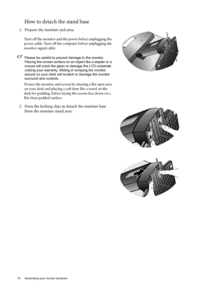 Page 1010  Assembling your monitor hardware  
How to detach the stand base
1. Prepare the monitor and area.
Turn off the monitor and the power before unplugging the 
power cable. Turn off the computer before unplugging the 
monitor signal cable.
Please be careful to prevent damage to the monitor. Placing the screen surface on an object like a stapler or a 
mouse will crack the glass or  damage the LCD substrate 
voiding your warranty. Sliding or scraping the monitor 
around on your desk will scrat ch or damage...