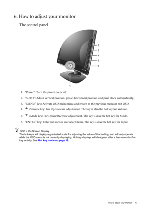 Page 17  17
  How to adjust your monitor
6. How to adjust your monitor
The control panel
1. “Power”: Turn the power on or off.
2. “AUTO”: Adjust vertical position, phase, hori zontal position and pixel clock automatically.
3. “MENU” key: Activate OSD main menu and  return to the previous menu or exit OSD.
4.
t /Volume key: For Up/Increase adjustment.  The key is also the hot key for Volume. 
5.
u /Mode key: For Down/Decrease adjustment. The key is also the hot key for Mode.
6. “ENTER” key: Enter sub menus and...