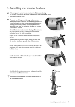 Page 7  7
  Assembling your monitor hardware
3. Assembling your monitor hardware
If the computer is turned on you must turn it off before continuing. 
Do not plug-in or turn-on the power to the monitor until instructed to do so. 
1. Attach the monitor base.
Please be careful to prevent damage to the monitor. 
Placing the screen surface on an object like a stapler or a 
mouse will crack the glass or  damage the LCD substrate 
voiding your warranty. Sliding or scraping the monitor 
around on your desk will...