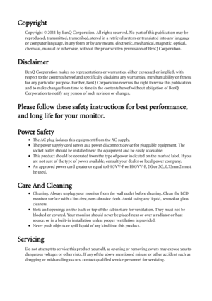 Page 2Copyright
Copyright © 2011 by BenQ Corporation. All rights reserved. No part of this publication may be 
reproduced, transmitted, transcribed, stored in a retrieval system or translated into any language 
or computer language, in any form or by any means, electronic, mechanical, magnetic, optical, 
chemical, manual or otherwise, without the prior written permission of BenQ Corporation.
Disclaimer
BenQ Corporation makes no representations or warranties, either expressed or implied, with 
respect to the...