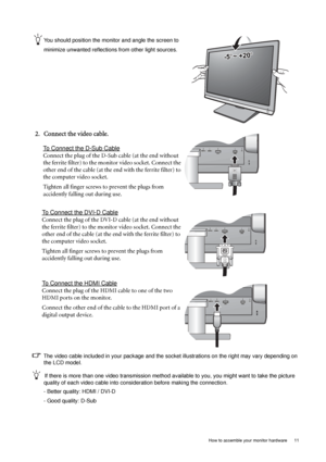 Page 11  11   How to assemble your monitor hardware
You should position the monitor and angle the screen to 
minimize unwanted reflections from other light sources. 
2. Connect the video cable.
To Connect the D-Sub Cable
Connect the plug of the D-Sub cable (at the end without 
the ferrite filter) to the monitor video socket. Connect the 
other end of the cable (at the end with the ferrite filter) to 
the computer video socket.
Tighten all finger screws to prevent the plugs from 
accidently falling out during...