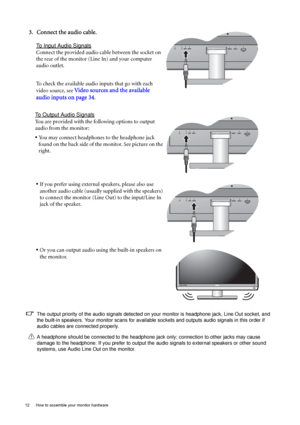 Page 1212  How to assemble your monitor hardware  
3. Connect the audio cable.
To Input Audio Signals
Connect the provided audio cable between the socket on 
the rear of the monitor (Line In) and your computer 
audio outlet. 
To check the available audio inputs that go with each 
video source, see 
Video sources and the available 
audio inputs on page 34
.
To Output Audio Signals
You are provided with the following options to output 
audio from the monitor:
• You may connect headphones to the headphone jack...