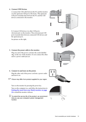 Page 13  13   How to assemble your monitor hardware
4. Connect USB Devices.
I. Connect the USB cable between the PC and the monitor 
(via the upstream USB port at the back). This upstream 
USB port transmits data between the PC and the USB 
devices connected to the monitor.
II. Connect USB devices via other USB ports 
(downstream) on the monitor. These downstream USB 
ports transmit data between connected USB devices and 
the upstream port. 
See picture on the right.
5. Connect the power cable to the monitor....