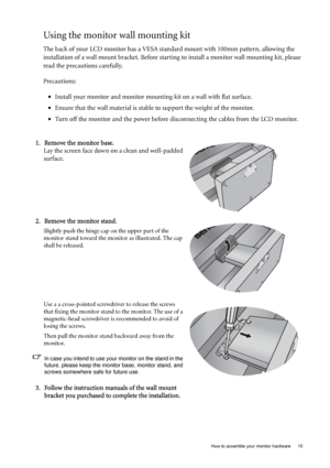 Page 15  15   How to assemble your monitor hardware
Using the monitor wall mounting kit
The back of your LCD monitor has a VESA standard mount with 100mm pattern, allowing the 
installation of a wall mount bracket. Before starting to install a monitor wall mounting kit, please 
read the precautions carefully.
Precautions:
•Install your monitor and monitor mounting kit on a wall with flat surface.
•Ensure that the wall material is stable to support the weight of the monitor.
•Turn off the monitor and the power...