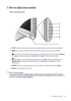 Page 23  23   How to adjust your monitor
7. How to adjust your monitor
The control panel
1.AUTO: Adjusts vertical position, phase, horizontal position and pixel clock automatically.
2.
MENU key: Activates OSD main menu and return to the previous menu or exit OSD.
3. /Custom key 1: For Up/Increase adjustment. By default, the key is the hot key for 
Vo l u m e. 
To change the default settings, see Custom key 1 on page 37 for more information.
4. /Custom key 2: For Down/Decrease adjustment. By default, the key is...