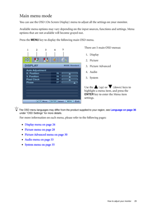 Page 25  25   How to adjust your monitor
Main menu mode
You can use the OSD (On Screen Display) menu to adjust all the settings on your monitor. 
Available menu options may vary depending on the input sources, functions and settings. Menu 
options that are not available will become grayed out.
Press the 
MENU key to display the following main OSD menu. 
The OSD menu languages may differ from the product supplied to your region, see Language on page 36 
under “OSD Settings” for more details. 
For more...