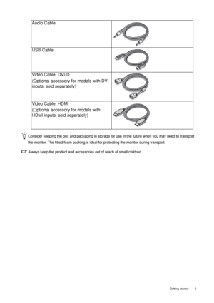 Page 5  5   Getting started
Consider keeping the box and packaging in storage for use in the future when you may need to transport 
the monitor. The fitted foam packing is ideal for protecting the monitor during transport.
Always keep the product and accessories out of reach of small children. 
Audio Cable
USB Cable
 
Video Cable: DVI-D 
(Optional accessory for models with DVI 
inputs, sold separately)
Video Cable: HDMI
(Optional accessory for models with 
HDMI inputs, sold separately)
 