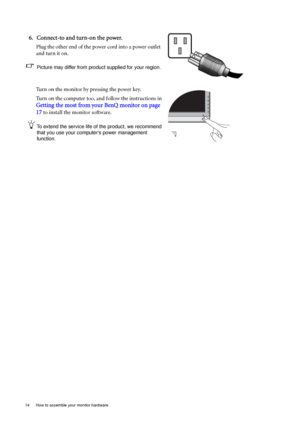 Page 1414  How to assemble your monitor hardware  
6. Connect-to and turn-on the power.
Plug the other end of the power cord into a power outlet 
and turn it on.
Picture may differ from product supplied for your region.
Turn on the monitor by pressing the power key. 
Turn on the computer too, and follow the instructions in 
Getting the most from your BenQ monitor on page 
17
 to install the monitor software.
To extend the service life of the product, we recommend 
that you use your computers power management...