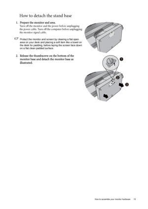 Page 15  15   How to assemble your monitor hardware
How to detach the stand base
1. Prepare the monitor and area.
Turn off the monitor and the power before unplugging 
the power cable. Turn off the computer before unplugging 
the monitor signal cable.
Protect the monitor and screen by clearing a flat open 
area on your desk and placing a soft item like a towel on 
the desk for padding, before laying the screen face down 
on a flat clean padded surface.
2. Release the thumbscrew on the bottom of the 
monitor...