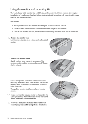 Page 1616  How to assemble your monitor hardware  
Using the monitor wall mounting kit
The back of your LCD monitor has a VESA standard mount with 100mm pattern, allowing the 
installation of a wall mount bracket. Before starting to install a monitor wall mounting kit, please 
read the precautions carefully.
Precautions:
•Install your monitor and monitor mounting kit on a wall with flat surface.
•Ensure that the wall material is stable to support the weight of the monitor.
•Turn off the monitor and the power...