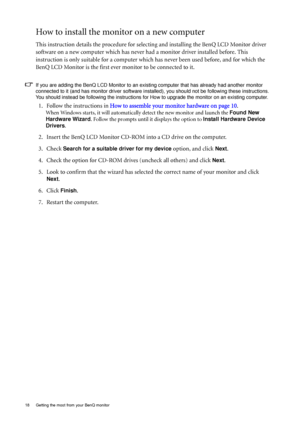 Page 1818  Getting the most from your BenQ monitor  
How to install the monitor on a new computer
This instruction details the procedure for selecting and installing the BenQ LCD Monitor driver 
software on a new computer which has never had a monitor driver installed before. This 
instruction is only suitable for a computer which has never been used before, and for which the 
BenQ LCD Monitor is the first ever monitor to be connected to it.
If you are adding the BenQ LCD Monitor to an existing computer that...