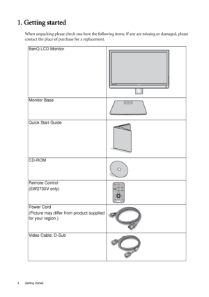 Page 44  Getting started  
1. Getting started
When unpacking please check you have the following items. If any are missing or damaged, please 
contact the place of purchase for a replacement.
 
BenQ LCD Monitor
Monitor Base
Quick Start Guide
 
CD-ROM
 
Remote Control
(EW2730V only)
Power Cord
(Picture may differ from product supplied 
for your region.)
Video Cable: D-Sub 
 